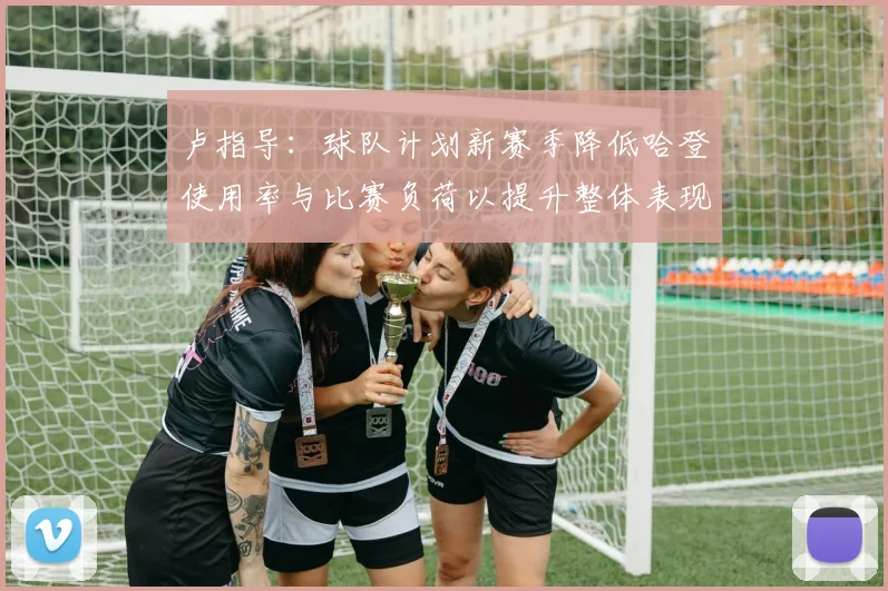 卢指导：球队计划新赛季降低哈登使用率与比赛负荷以提升整体表现