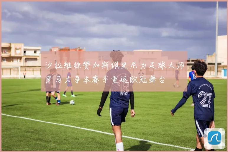 沙拉维称赞加斯佩里尼为足球大师罗马力争本赛季重返欧冠舞台
