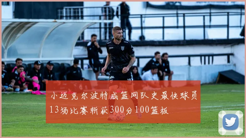 小迈克尔波特成篮网队史最快球员13场比赛斩获300分100篮板