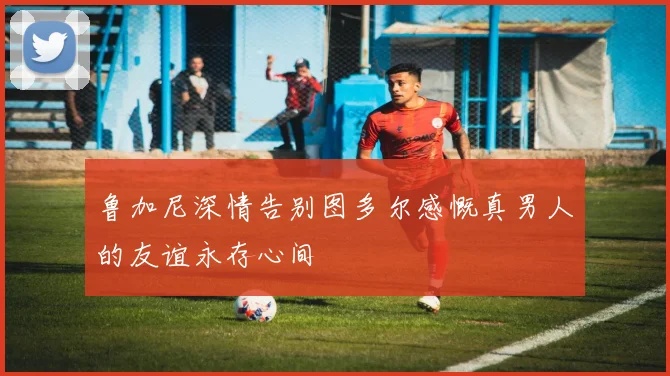 鲁加尼深情告别图多尔感慨真男人的友谊永存心间