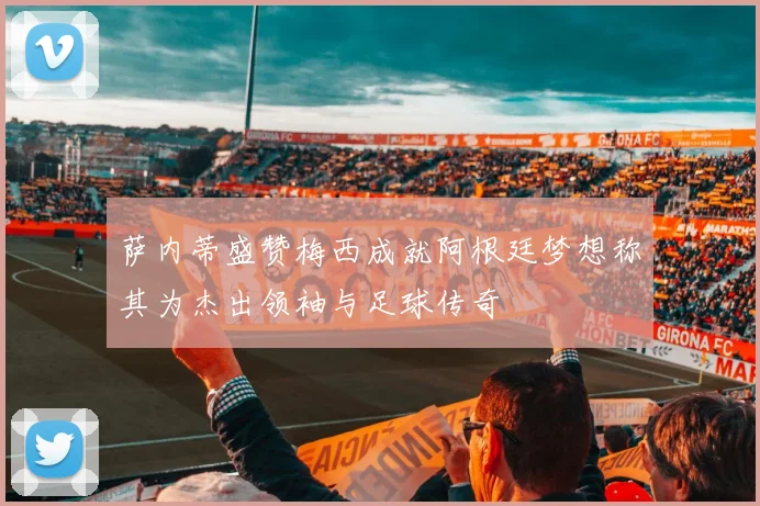 萨内蒂盛赞梅西成就阿根廷梦想称其为杰出领袖与足球传奇