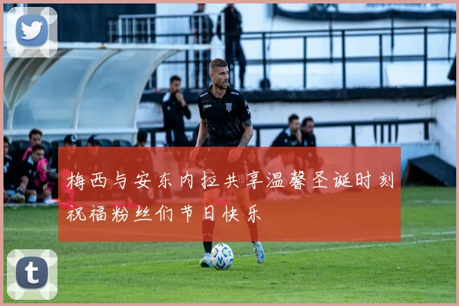 梅西与安东内拉共享温馨圣诞时刻祝福粉丝们节日快乐