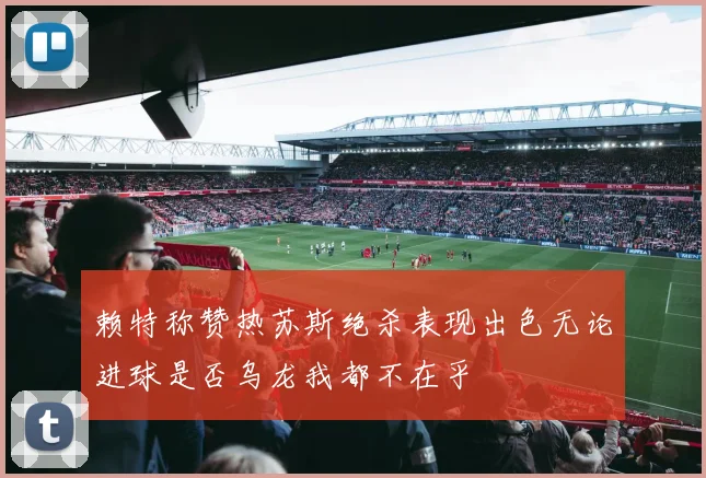 赖特称赞热苏斯绝杀表现出色无论进球是否乌龙我都不在乎