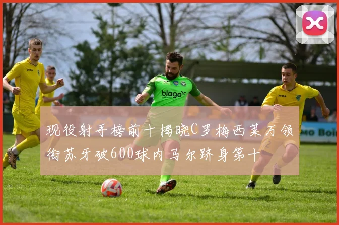 现役射手榜前十揭晓C罗梅西莱万领衔苏牙破600球内马尔跻身第十